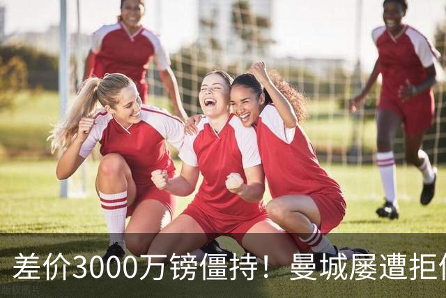 差价3000万镑僵持！曼城屡遭拒仍死磕到底，豪门执着背后藏深层博弈？